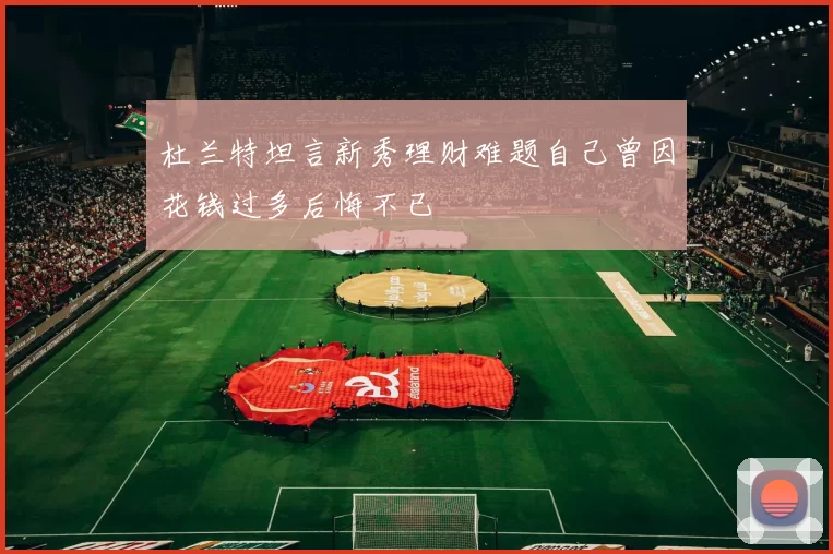 杜兰特坦言新秀理财难题自己曾因花钱过多后悔不已