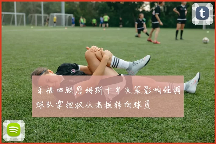 乐福回顾詹姆斯十年决策影响强调球队掌控权从老板转向球员