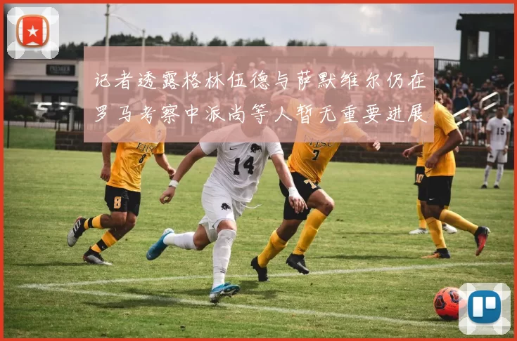 记者透露格林伍德与萨默维尔仍在罗马考察中派尚等人暂无重要进展消息